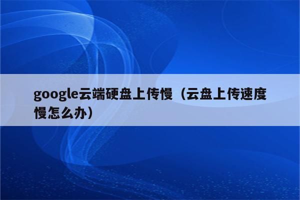谷歌云端硬盘怎么上传视频（谷歌云端硬盘上传视频太慢）