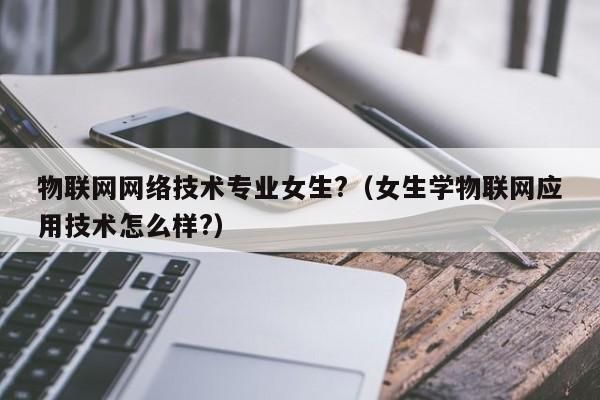 物联网对女生难不难（物联网专业女生好就业吗?）